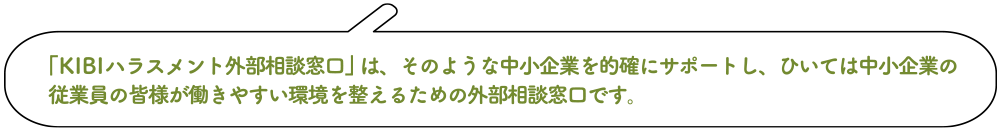 「KIBIハラスメント外部相談窓口」は、そのような中小企業を的確にサポートし、ひいては中小企業の従業員の皆様が働きやすい環境を整えるための外部相談窓口です。